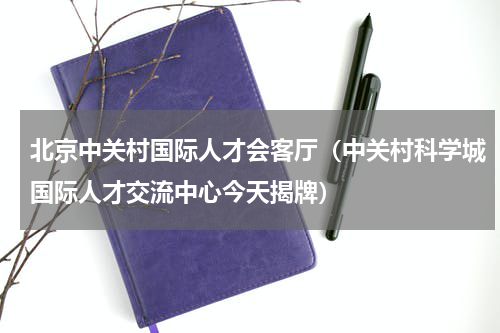北京中关村国际人才会客厅（中关村科学城国际人才交流中心今天揭牌）