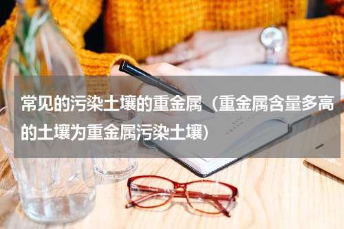 常见的污染土壤的重金属（重金属含量多高的土壤为重金属污染土壤）