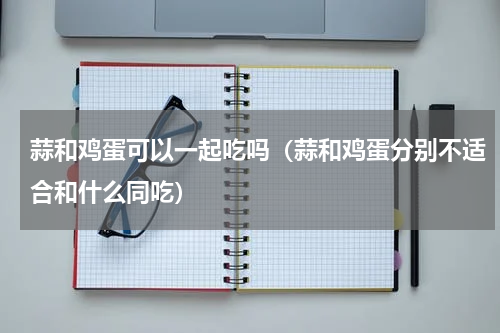 蒜和鸡蛋可以一起吃吗（蒜和鸡蛋分别不适合和什么同吃）