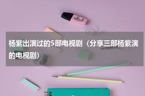 杨紫出演过的5部电视剧（分享三部杨紫演的电视剧）