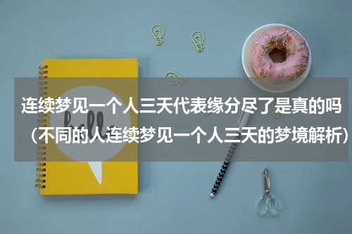 连续梦见一个人三天代表缘分尽了是真的吗（不同的人连续梦见一个人三天的梦境解析）