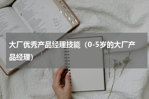 大厂优秀产品经理技能（0-5岁的大厂产品经理）