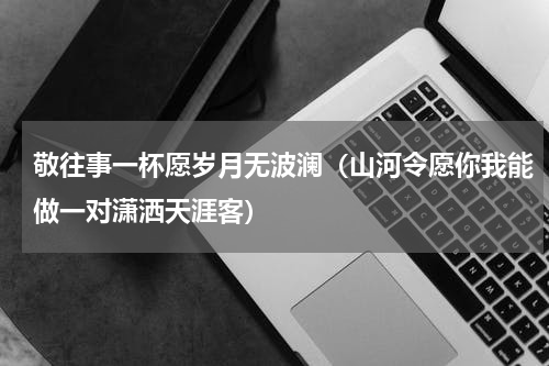 敬往事一杯愿岁月无波澜（山河令愿你我能做一对潇洒天涯客）