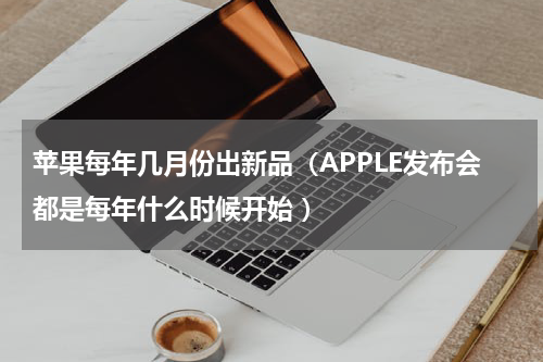 苹果每年几月份出新品（APPLE发布会都是每年什么时候开始 ）