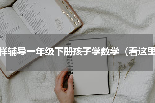 怎样辅导一年级下册孩子学数学（看这里）