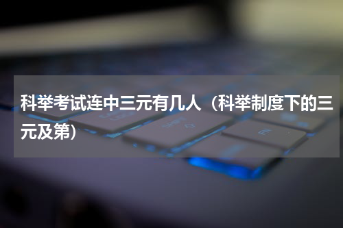 科举考试连中三元有几人（科举制度下的三元及第）