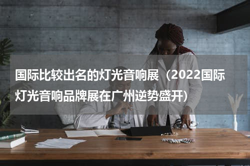 国际比较出名的灯光音响展（2022国际灯光音响品牌展在广州逆势盛开）