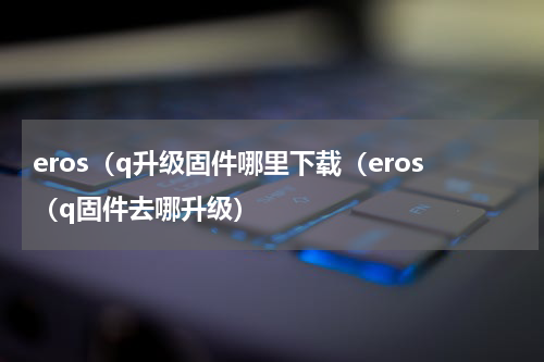 eros（q升级固件哪里下载（eros（q固件去哪升级）