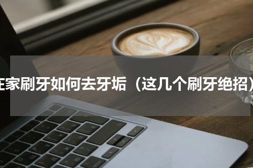 在家刷牙如何去牙垢（这几个刷牙绝招）
