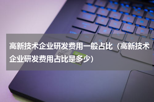 高新技术企业研发费用一般占比（高新技术企业研发费用占比是多少）