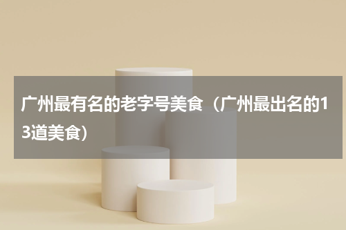 广州最有名的老字号美食（广州最出名的13道美食）