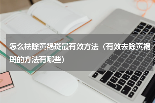 怎么祛除黄褐斑最有效方法（有效去除黄褐斑的方法有哪些）
