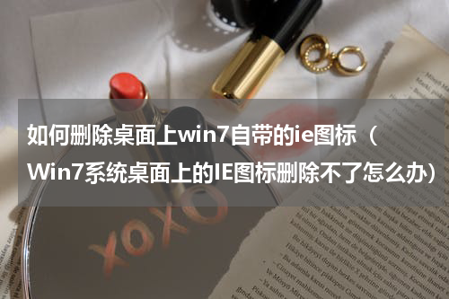 如何删除桌面上win7自带的ie图标（Win7系统桌面上的IE图标删除不了怎么办）