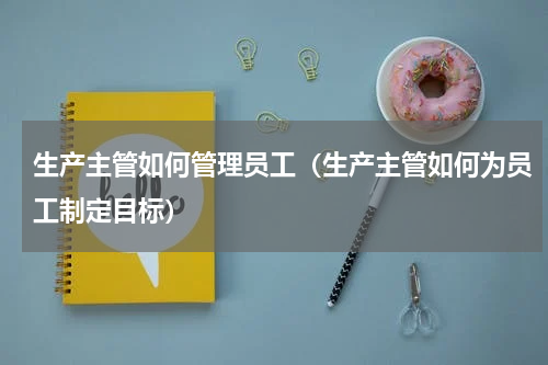 生产主管如何管理员工（生产主管如何为员工制定目标）
