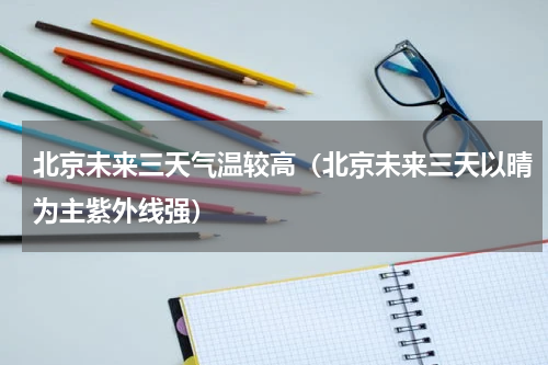 北京未来三天气温较高（北京未来三天以晴为主紫外线强）
