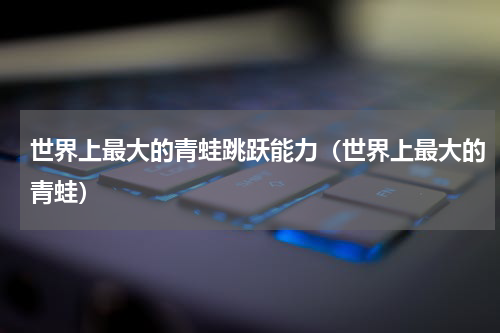 世界上最大的青蛙跳跃能力（世界上最大的青蛙）