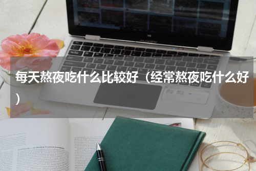 每天熬夜吃什么比较好（经常熬夜吃什么好）