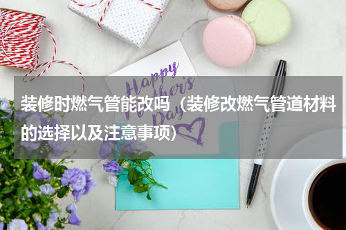 装修时燃气管能改吗（装修改燃气管道材料的选择以及注意事项）
