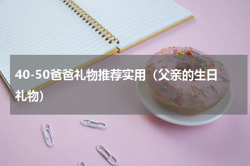 40-50爸爸礼物推荐实用（父亲的生日礼物）