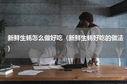 新鲜生蚝怎么做好吃（新鲜生蚝好吃的做法）
