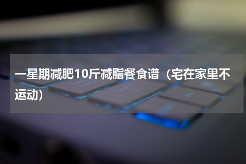 一星期减肥10斤减脂餐食谱（宅在家里不运动）