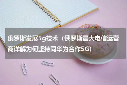 俄罗斯发展5g技术（俄罗斯最大电信运营商详解为何坚持同华为合作5G）