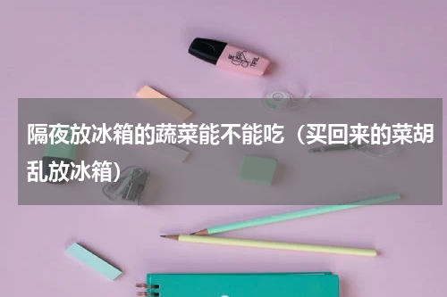 隔夜放冰箱的蔬菜能不能吃（买回来的菜胡乱放冰箱）