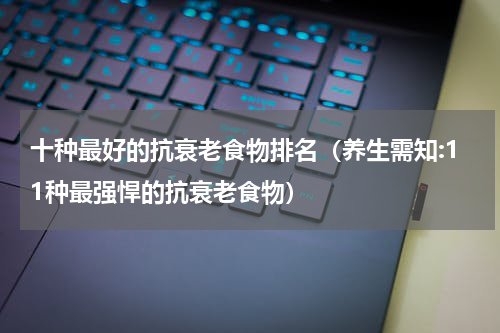 十种最好的抗衰老食物排名（养生需知:11种最强悍的抗衰老食物）
