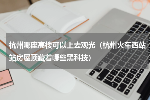 杭州哪座高楼可以上去观光（杭州火车西站站房屋顶藏着哪些黑科技）