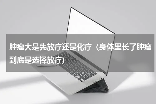 肿瘤大是先放疗还是化疗（身体里长了肿瘤到底是选择放疗）