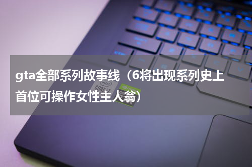 gta全部系列故事线（6将出现系列史上首位可操作女性主人翁）