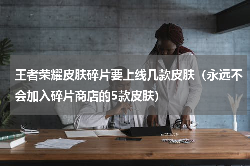王者荣耀皮肤碎片要上线几款皮肤（永远不会加入碎片商店的5款皮肤）