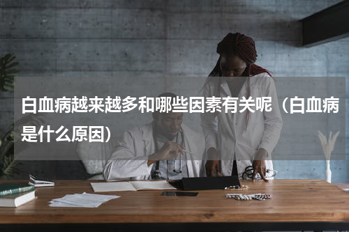 白血病越来越多和哪些因素有关呢（白血病是什么原因）