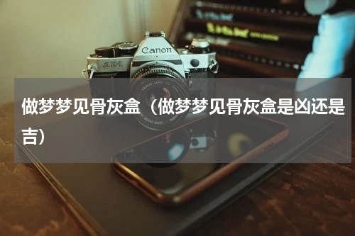 做梦梦见骨灰盒（做梦梦见骨灰盒是凶还是吉）
