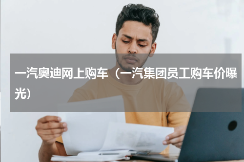一汽奥迪网上购车（一汽集团员工购车价曝光）