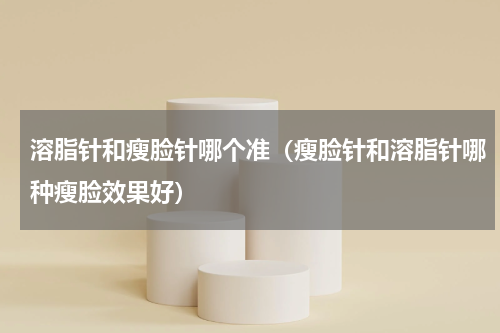溶脂针和瘦脸针哪个准（瘦脸针和溶脂针哪种瘦脸效果好）