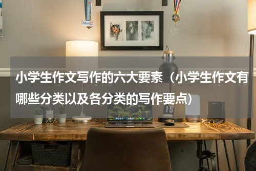 小学生作文写作的六大要素（小学生作文有哪些分类以及各分类的写作要点）