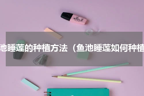 鱼池睡莲的种植方法（鱼池睡莲如何种植）