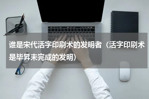 谁是宋代活字印刷术的发明者（活字印刷术是毕昇未完成的发明）