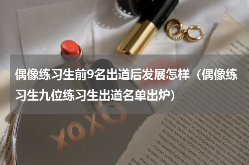 偶像练习生前9名出道后发展怎样（偶像练习生九位练习生出道名单出炉）