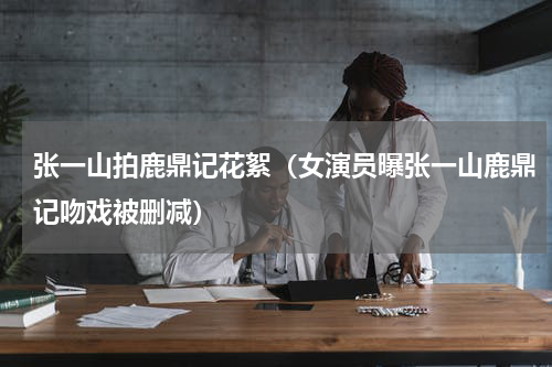 张一山拍鹿鼎记花絮（女演员曝张一山鹿鼎记吻戏被删减）