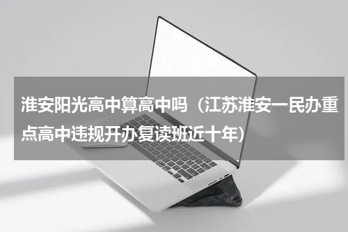 淮安阳光高中算高中吗（江苏淮安一民办重点高中违规开办复读班近十年）