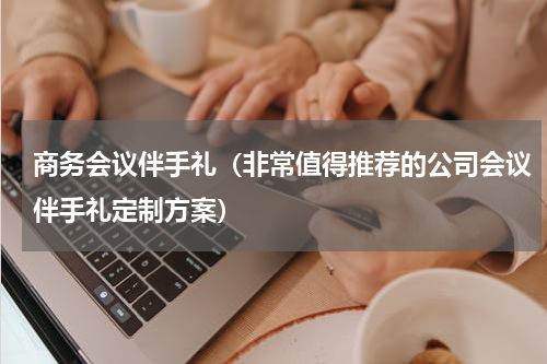 商务会议伴手礼（非常值得推荐的公司会议伴手礼定制方案）