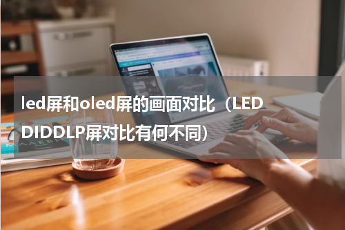 led屏和oled屏的画面对比（LEDDIDDLP屏对比有何不同）