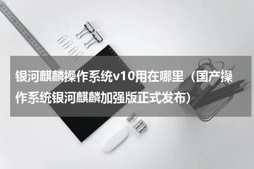 银河麒麟操作系统v10用在哪里（国产操作系统银河麒麟加强版正式发布）