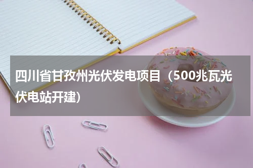 四川省甘孜州光伏发电项目（500兆瓦光伏电站开建）