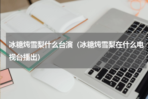 冰糖炖雪梨什么台演（冰糖炖雪梨在什么电视台播出）