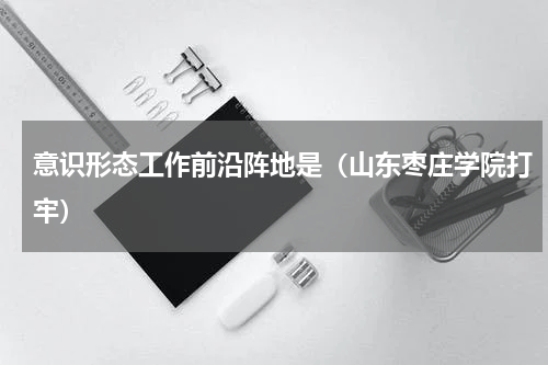 意识形态工作前沿阵地是（山东枣庄学院打牢）