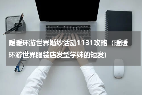 暖暖环游世界婚纱活动1131攻略（暖暖环游世界服装店发型学妹的短发）