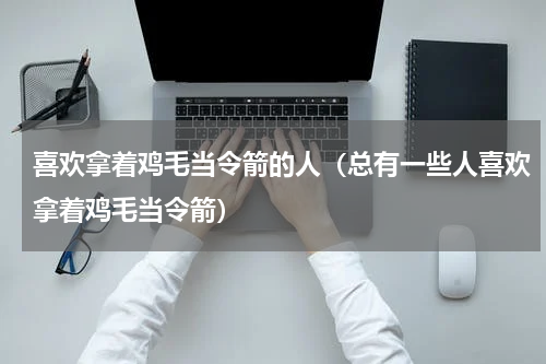 喜欢拿着鸡毛当令箭的人（总有一些人喜欢拿着鸡毛当令箭）